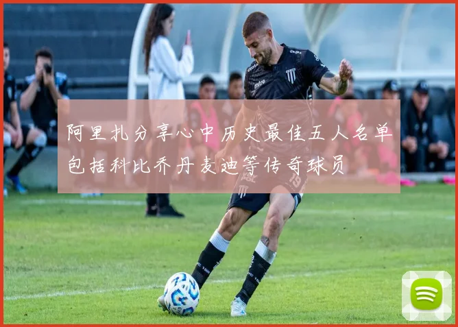 阿里扎分享心中历史最佳五人名单包括科比乔丹麦迪等传奇球员