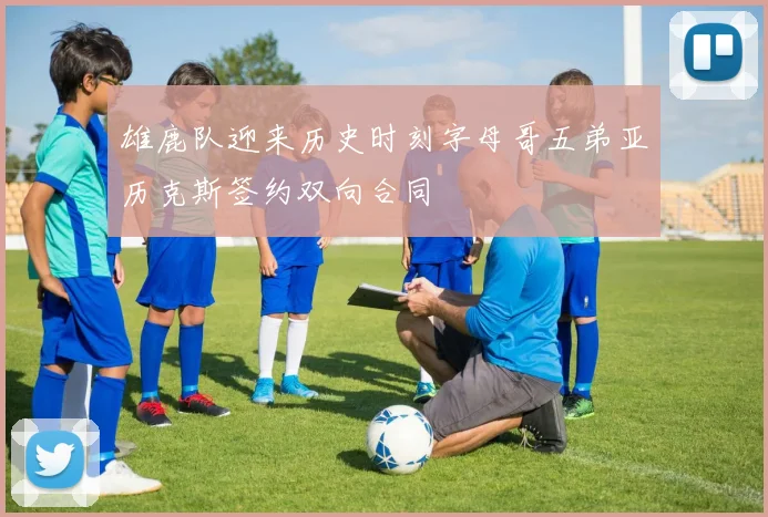 雄鹿队迎来历史时刻字母哥五弟亚历克斯签约双向合同