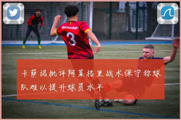 卡萨诺批评阿莱格里战术保守称球队难以提升球员水平