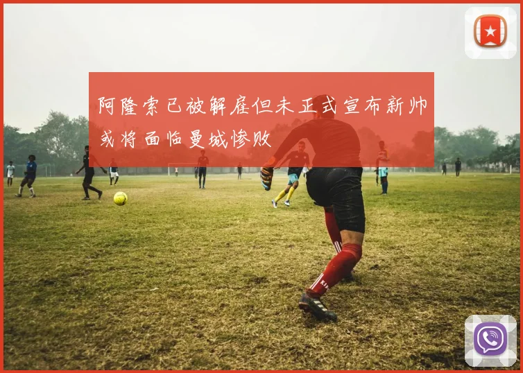 阿隆索已被解雇但未正式宣布新帅或将面临曼城惨败