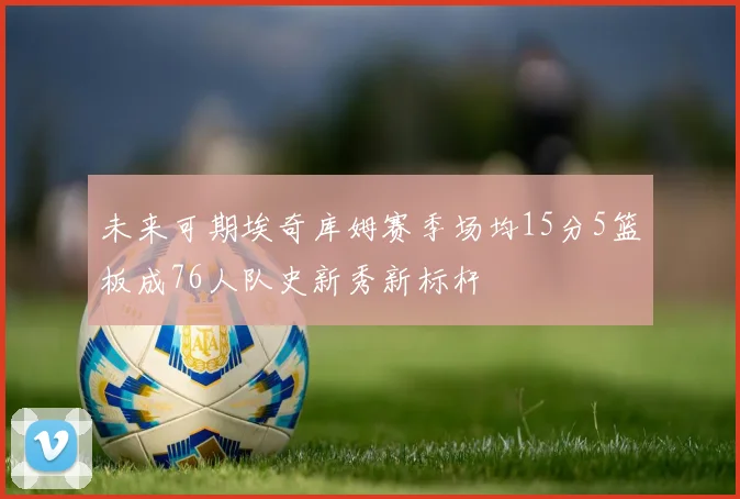 未来可期埃奇库姆赛季场均15分5篮板成76人队史新秀新标杆