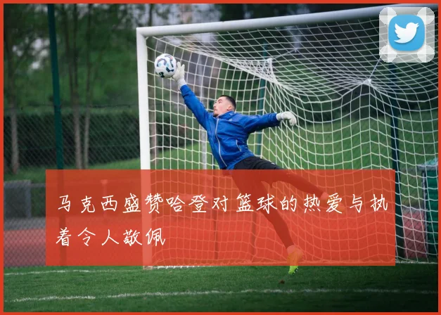 马克西盛赞哈登对篮球的热爱与执着令人敬佩
