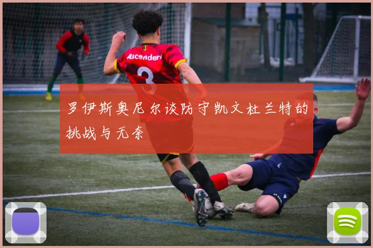 罗伊斯奥尼尔谈防守凯文杜兰特的挑战与无奈