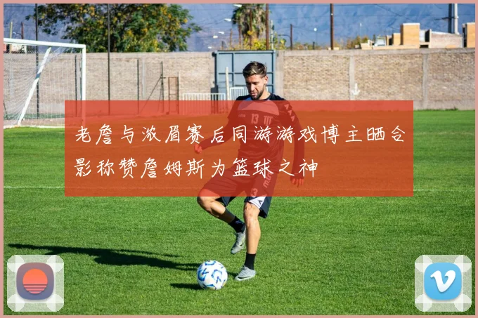 老詹与浓眉赛后同游游戏博主晒合影称赞詹姆斯为篮球之神