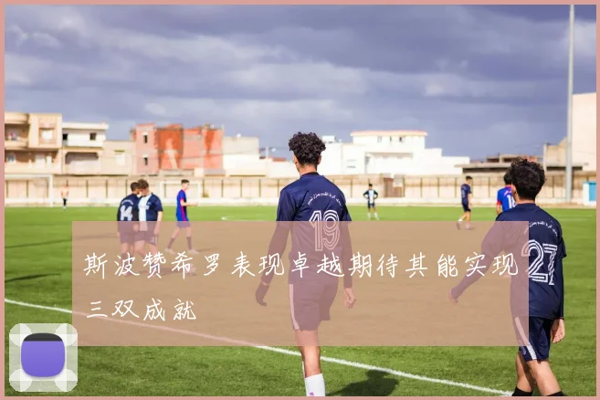 斯波赞希罗表现卓越期待其能实现三双成就