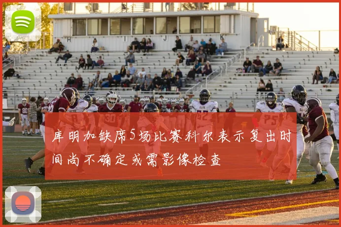 库明加缺席5场比赛科尔表示复出时间尚不确定或需影像检查