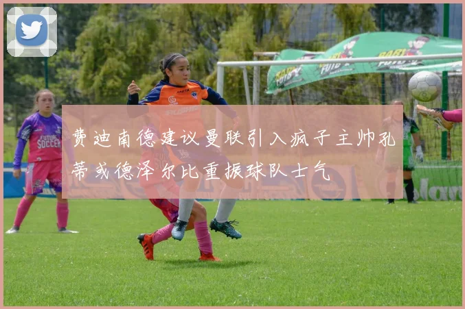 费迪南德建议曼联引入疯子主帅孔蒂或德泽尔比重振球队士气