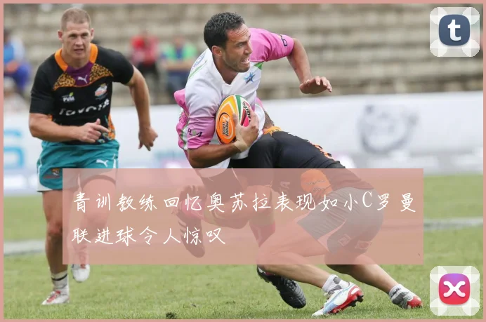 青训教练回忆奥苏拉表现如小C罗曼联进球令人惊叹