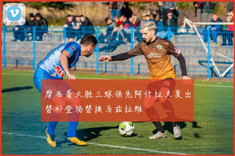摩洛哥大胜三球领先阿什拉夫复出替补登场替换马兹拉维