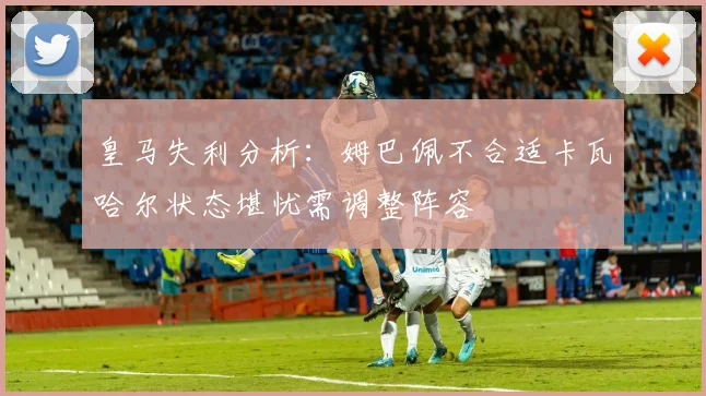 皇马失利分析：姆巴佩不合适卡瓦哈尔状态堪忧需调整阵容