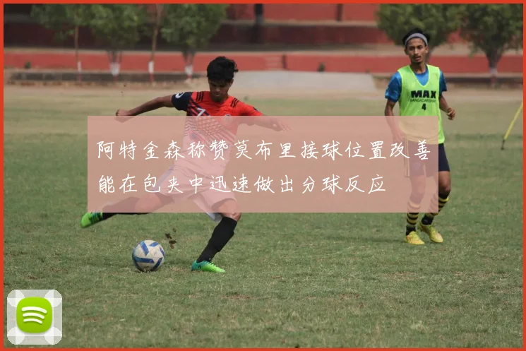 阿特金森称赞莫布里接球位置改善能在包夹中迅速做出分球反应