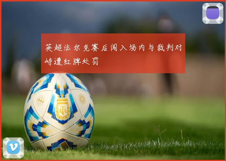 英超法尔克赛后闯入场内与裁判对峙遭红牌处罚